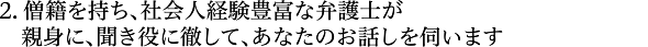 僧籍を持ち、社会人経験豊富な弁護士が、親身に、聞き役に徹して、あなたのお話しを伺います