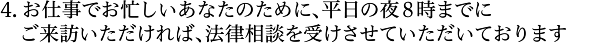 お仕事でお忙しいあなたのために、平日の夜８時までにご来訪いただければ、法律相談を受けさせていただいております